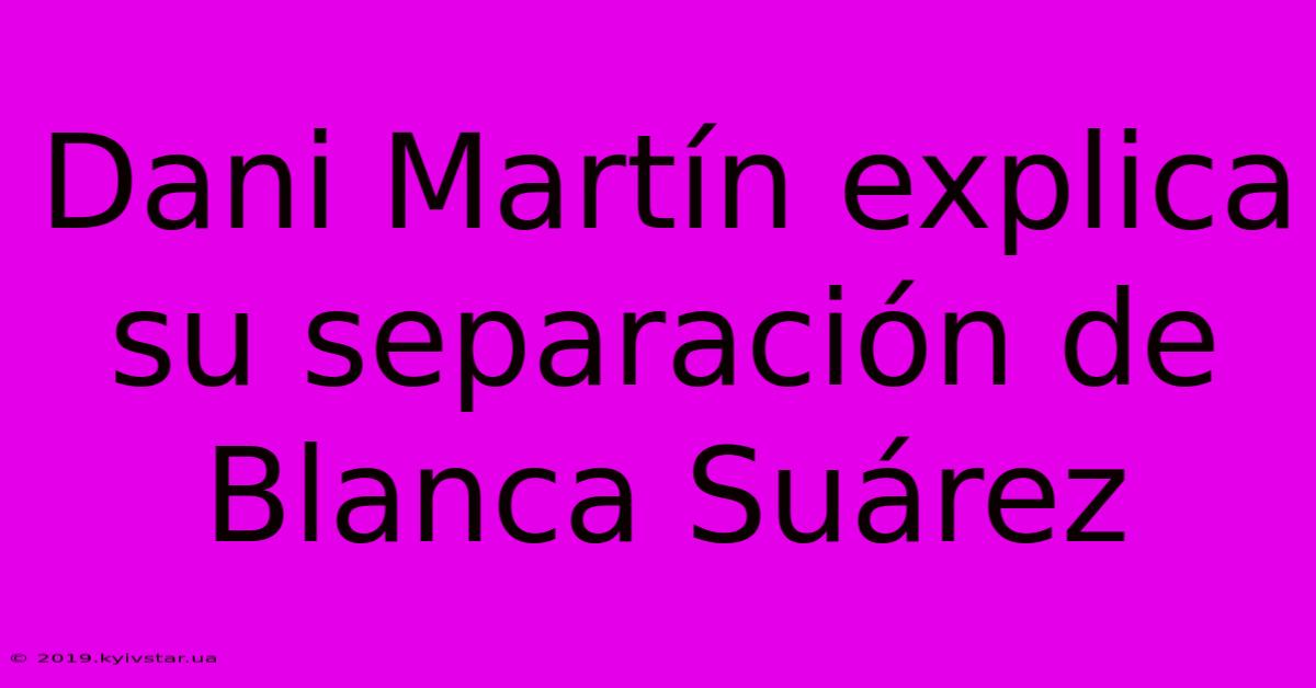 Dani Martín Explica Su Separación De Blanca Suárez