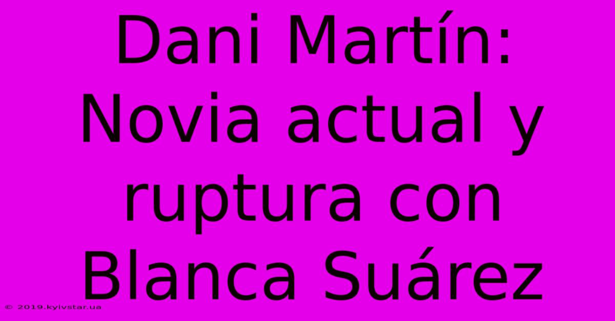 Dani Martín: Novia Actual Y Ruptura Con Blanca Suárez