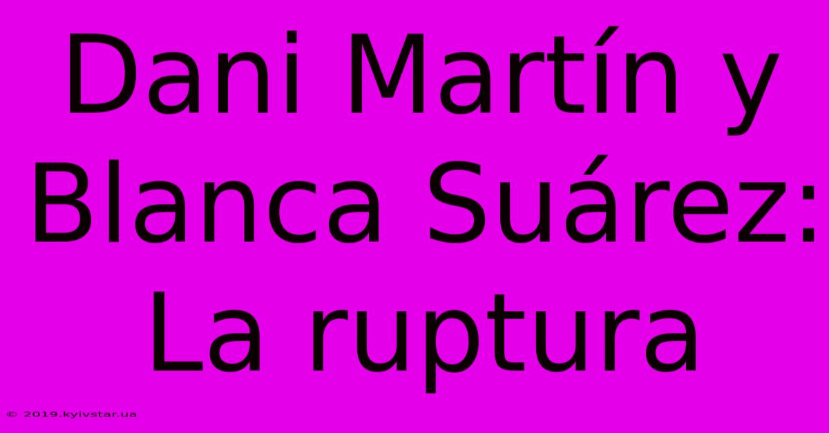 Dani Martín Y Blanca Suárez: La Ruptura