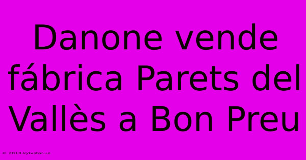 Danone Vende Fábrica Parets Del Vallès A Bon Preu