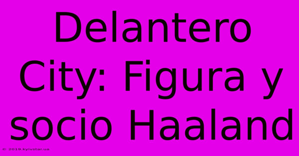 Delantero City: Figura Y Socio Haaland