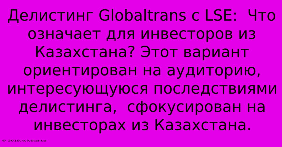 Делистинг Globaltrans С LSE:  Что Означает Для Инвесторов Из Казахстана? Этот Вариант Ориентирован На Аудиторию,  Интересующуюся Последствиями Делистинга,  Сфокусирован На Инвесторах Из Казахстана.