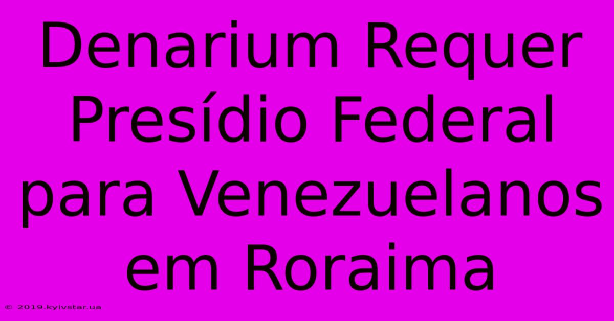 Denarium Requer Presídio Federal Para Venezuelanos Em Roraima