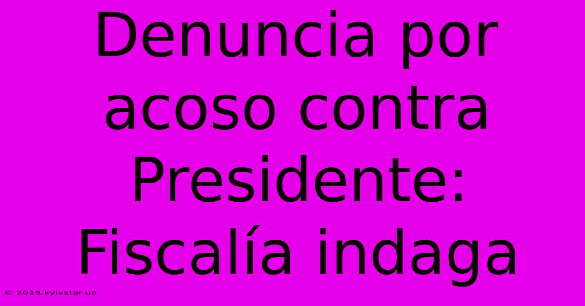 Denuncia Por Acoso Contra Presidente: Fiscalía Indaga