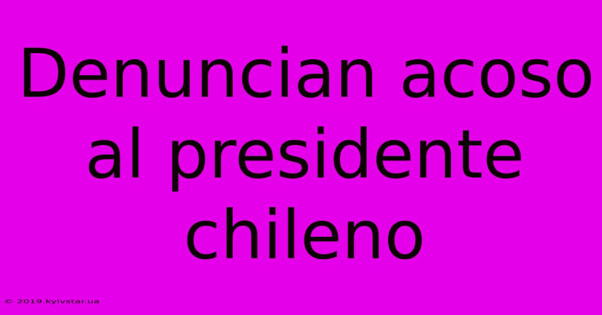 Denuncian Acoso Al Presidente Chileno