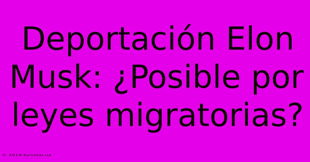 Deportación Elon Musk: ¿Posible Por Leyes Migratorias?