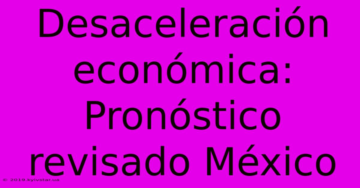 Desaceleración Económica:  Pronóstico Revisado México