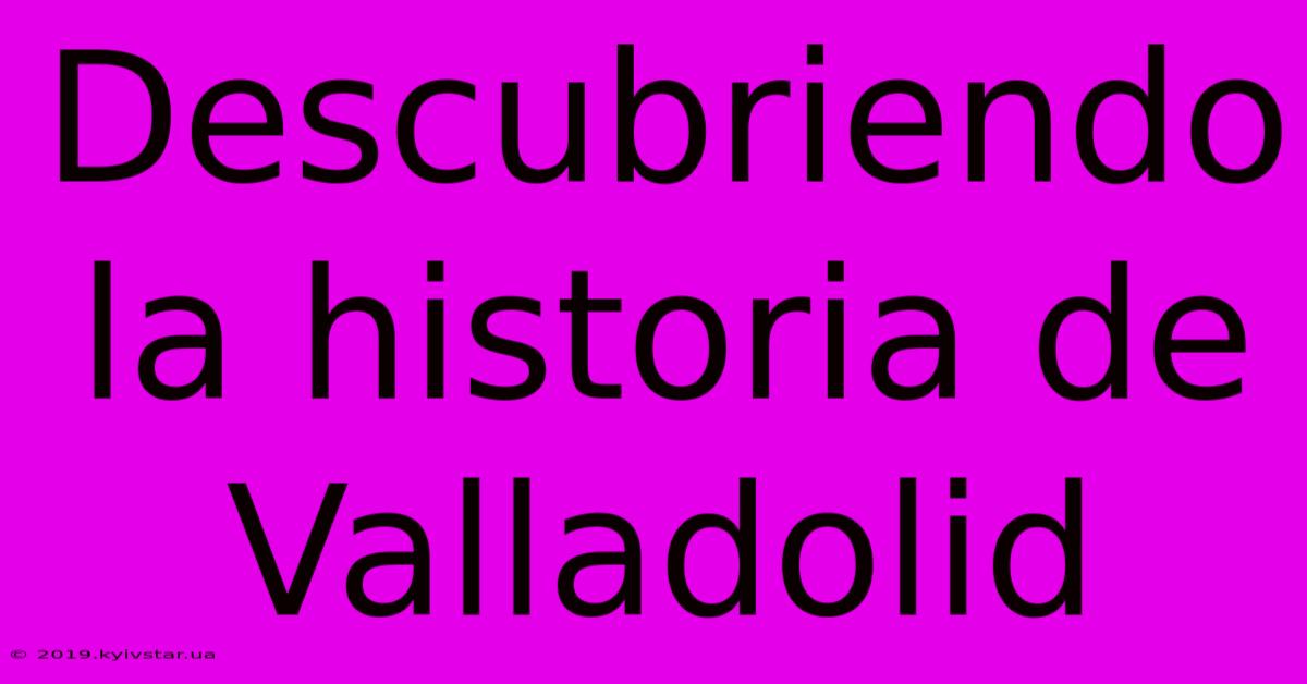 Descubriendo La Historia De Valladolid