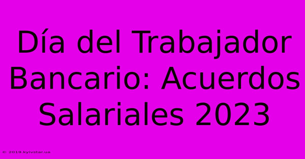 Día Del Trabajador Bancario: Acuerdos Salariales 2023