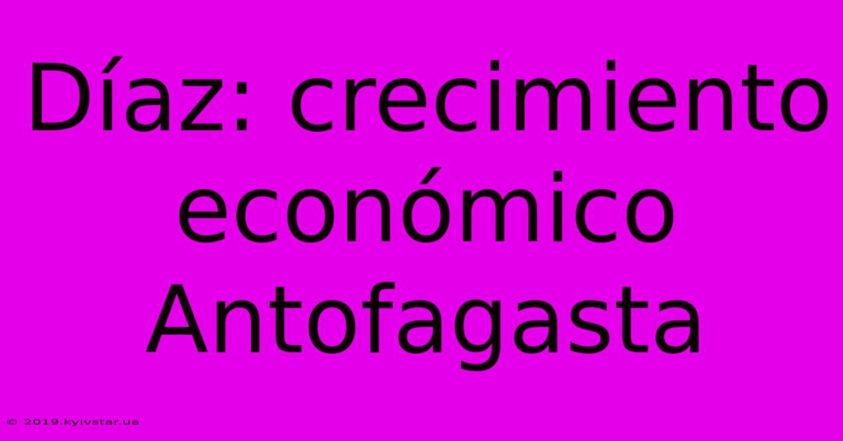 Díaz: Crecimiento Económico Antofagasta