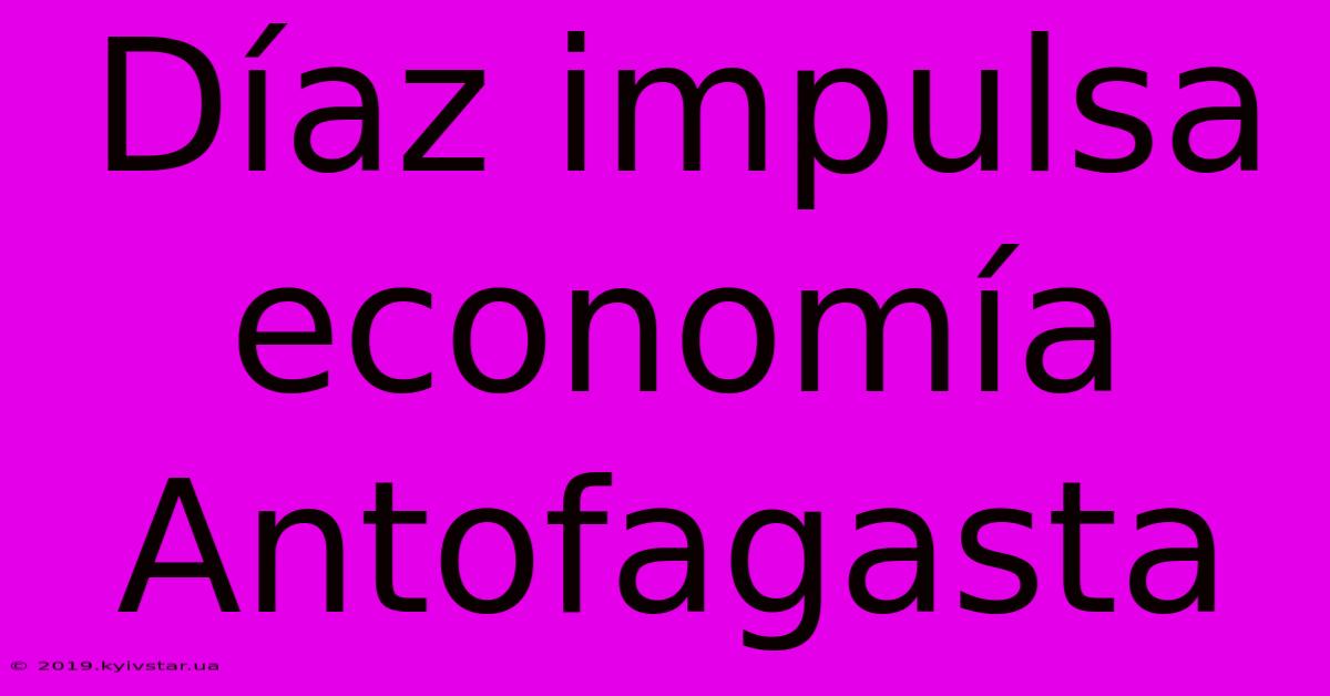 Díaz Impulsa Economía Antofagasta