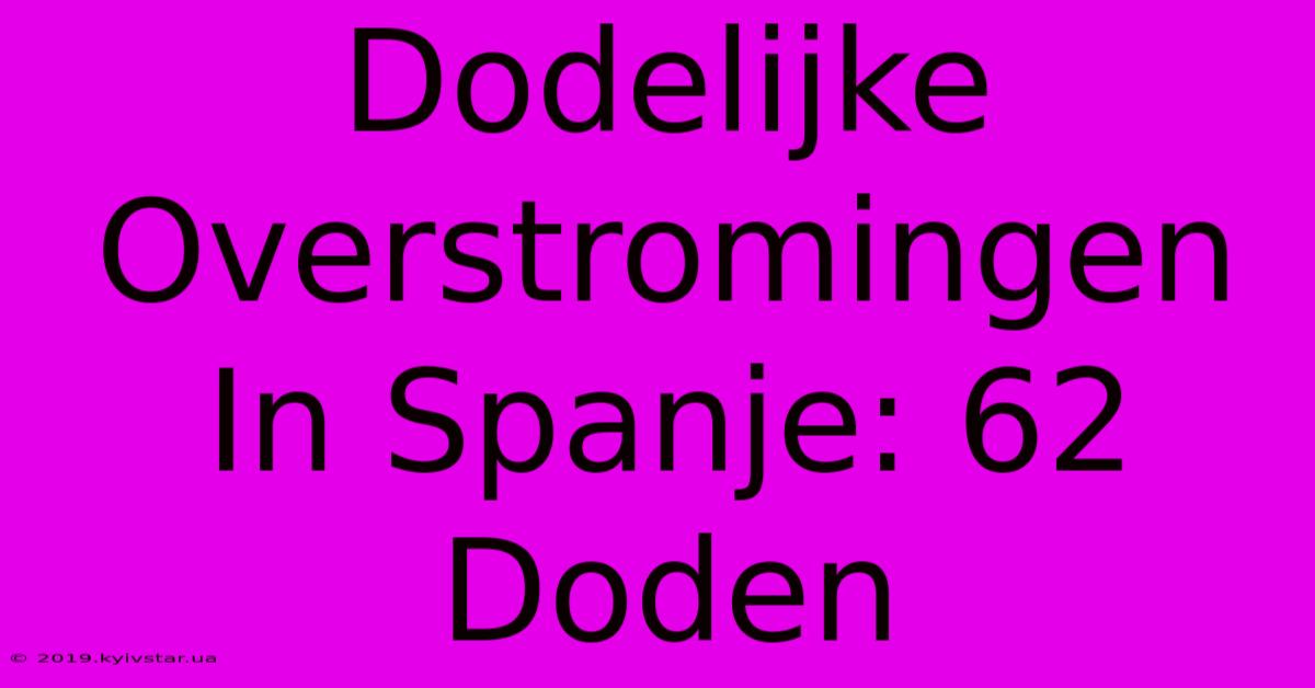 Dodelijke Overstromingen In Spanje: 62 Doden