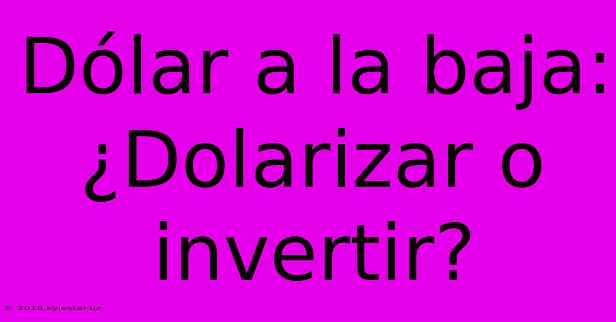 Dólar A La Baja: ¿Dolarizar O Invertir?