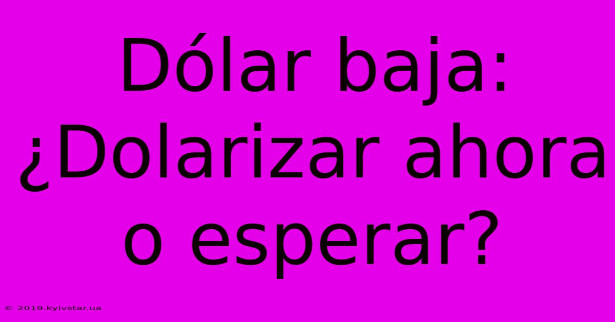 Dólar Baja: ¿Dolarizar Ahora O Esperar?