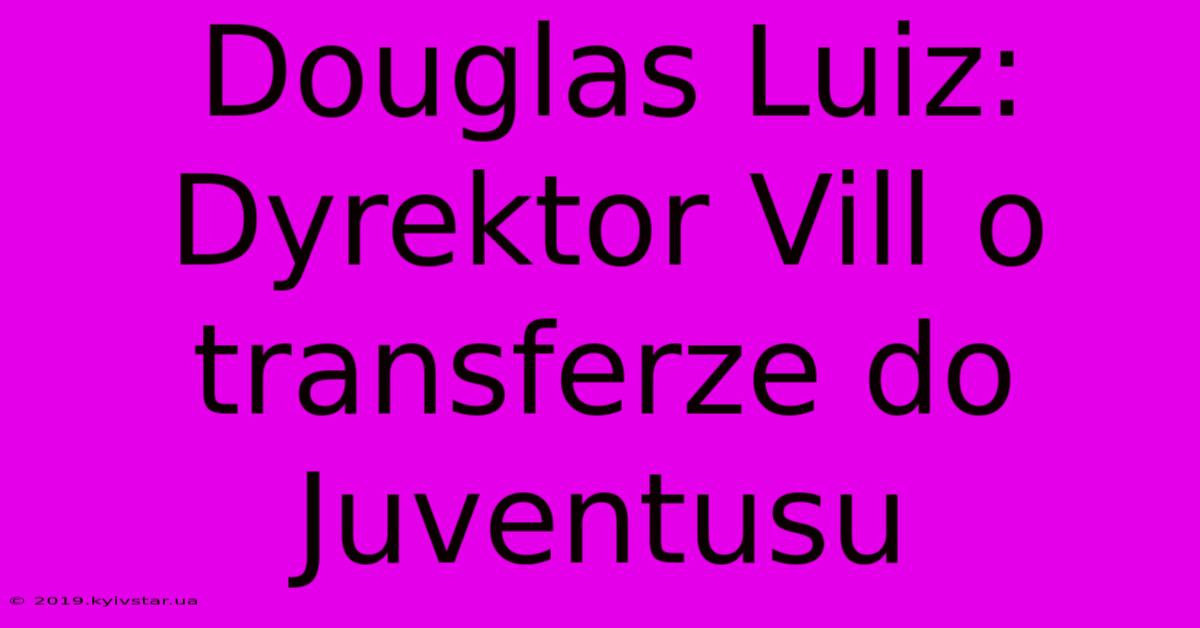 Douglas Luiz: Dyrektor Vill O Transferze Do Juventusu