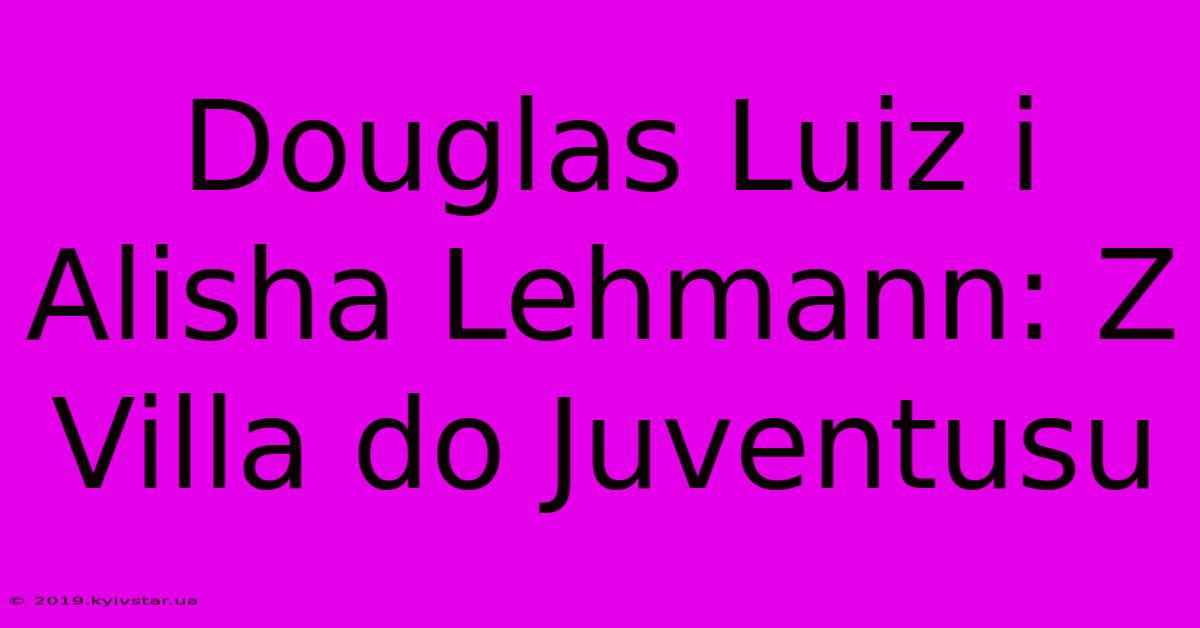 Douglas Luiz I Alisha Lehmann: Z Villa Do Juventusu