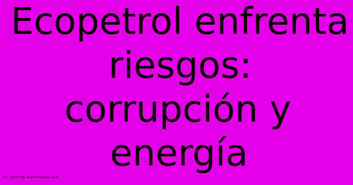 Ecopetrol Enfrenta Riesgos: Corrupción Y Energía