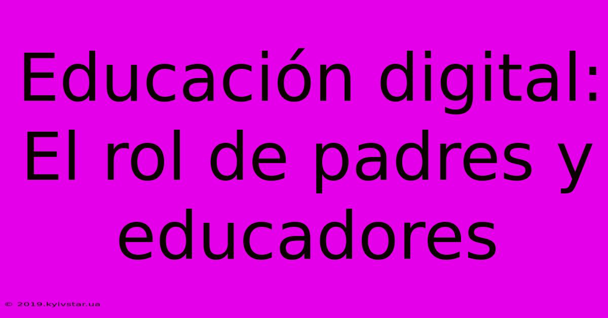 Educación Digital: El Rol De Padres Y Educadores