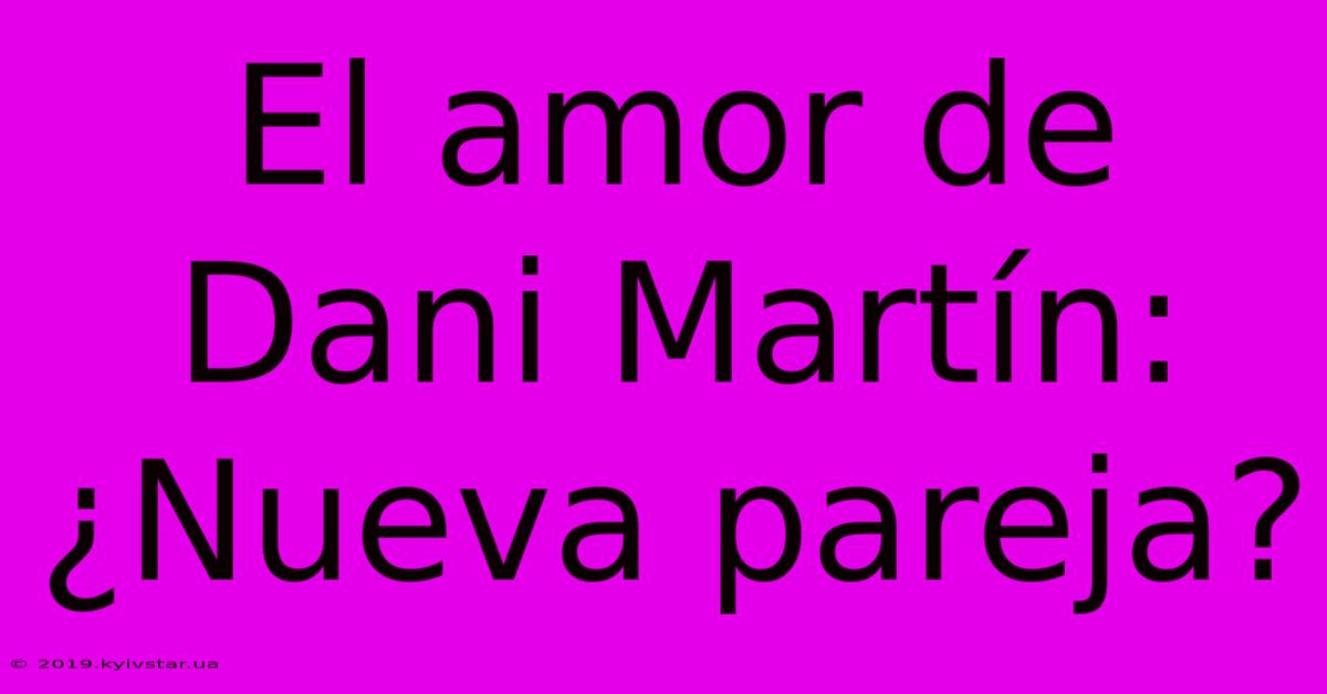 El Amor De Dani Martín: ¿Nueva Pareja?