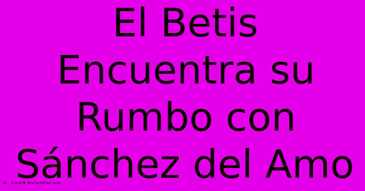 El Betis Encuentra Su Rumbo Con Sánchez Del Amo