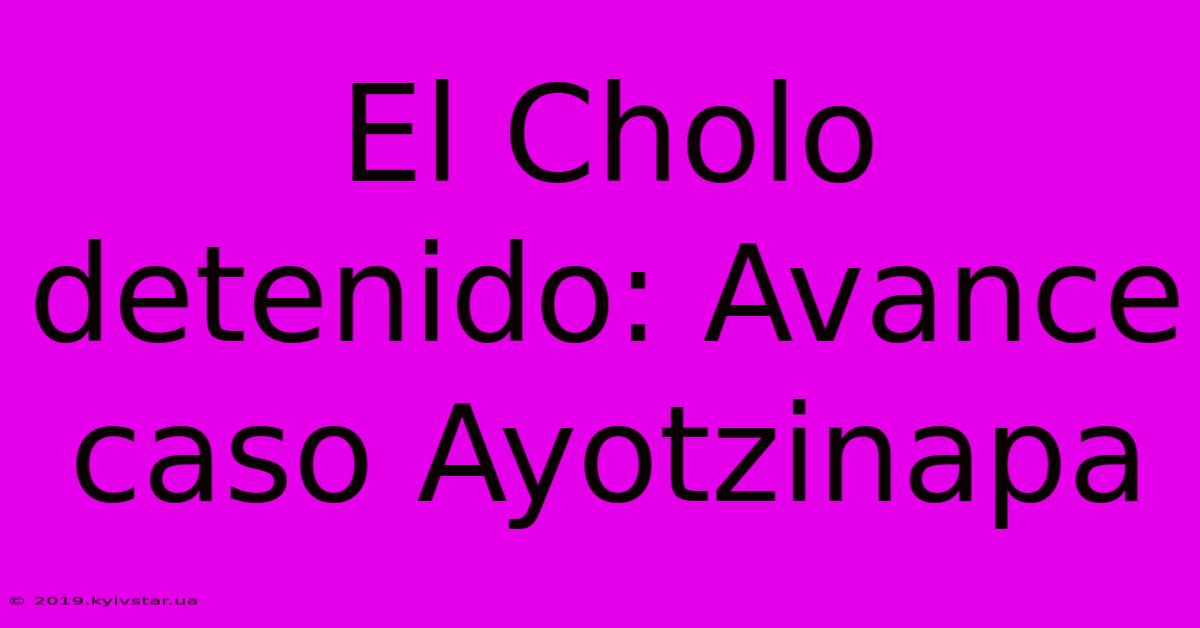 El Cholo Detenido: Avance Caso Ayotzinapa