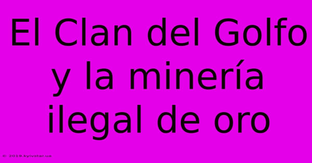 El Clan Del Golfo Y La Minería Ilegal De Oro