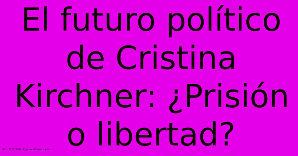 El Futuro Político De Cristina Kirchner: ¿Prisión O Libertad?