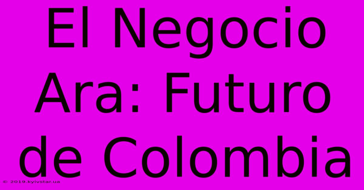 El Negocio Ara: Futuro De Colombia