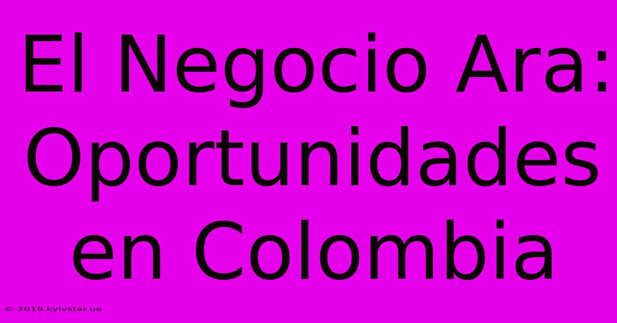 El Negocio Ara: Oportunidades En Colombia