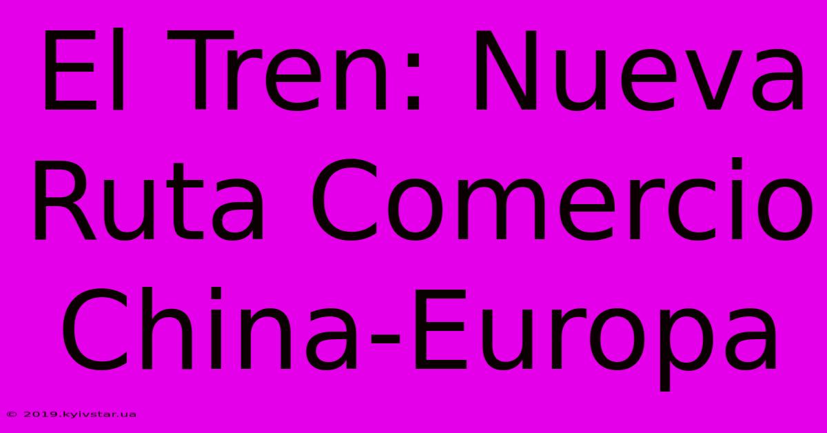 El Tren: Nueva Ruta Comercio China-Europa