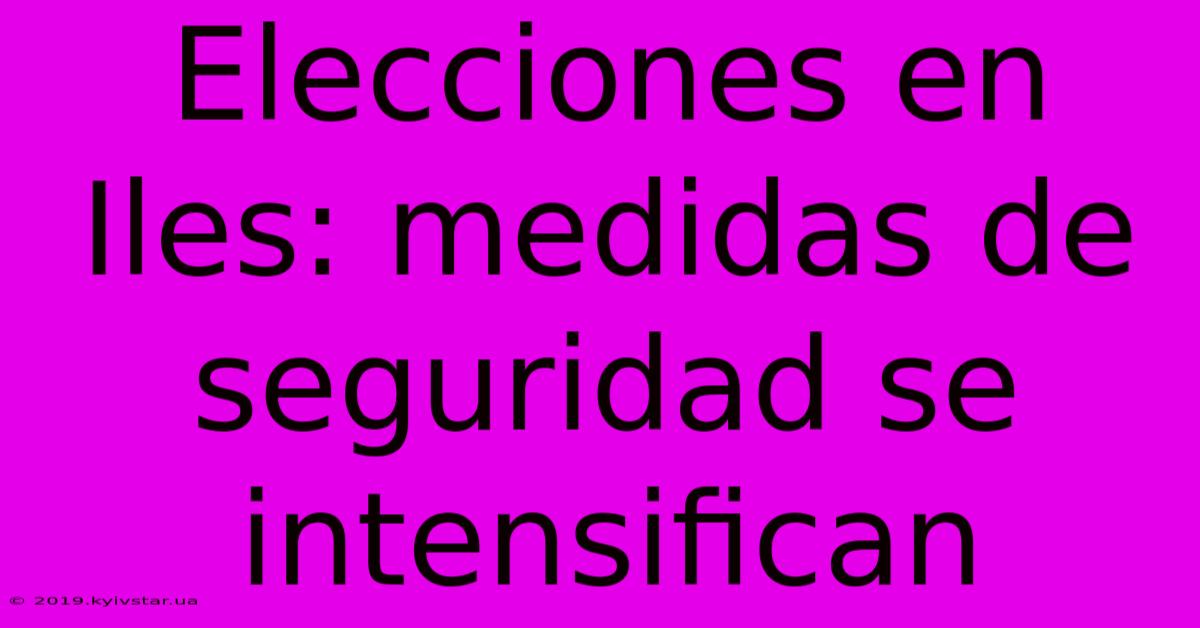 Elecciones En Iles: Medidas De Seguridad Se Intensifican