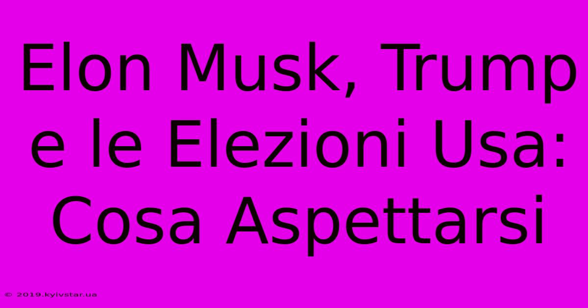 Elon Musk, Trump E Le Elezioni Usa: Cosa Aspettarsi 