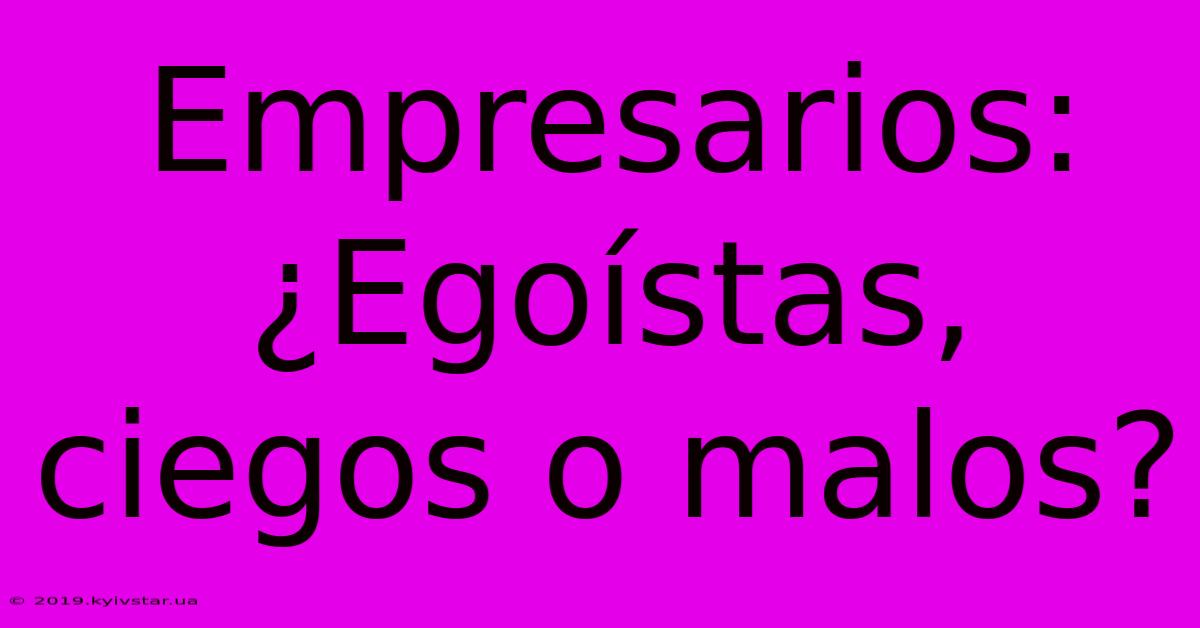 Empresarios: ¿Egoístas, Ciegos O Malos?