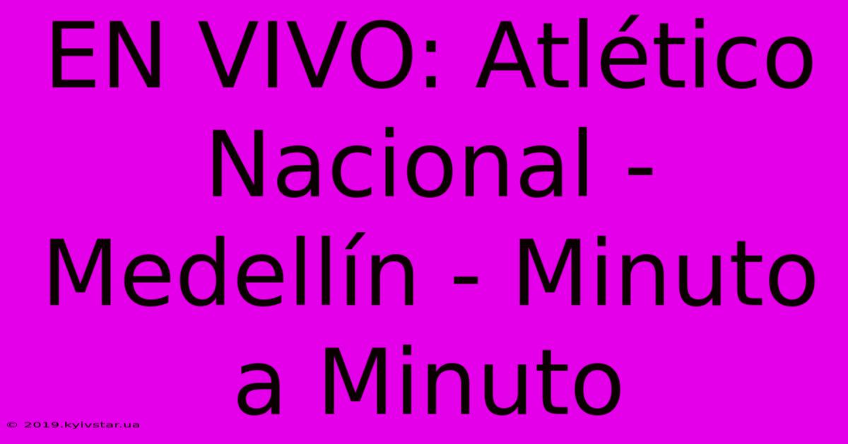 EN VIVO: Atlético Nacional - Medellín - Minuto A Minuto