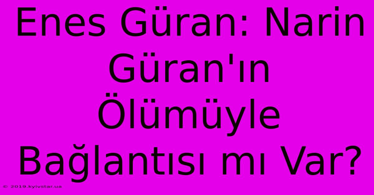 Enes Güran: Narin Güran'ın Ölümüyle Bağlantısı Mı Var? 