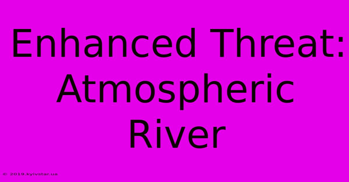 Enhanced Threat: Atmospheric River