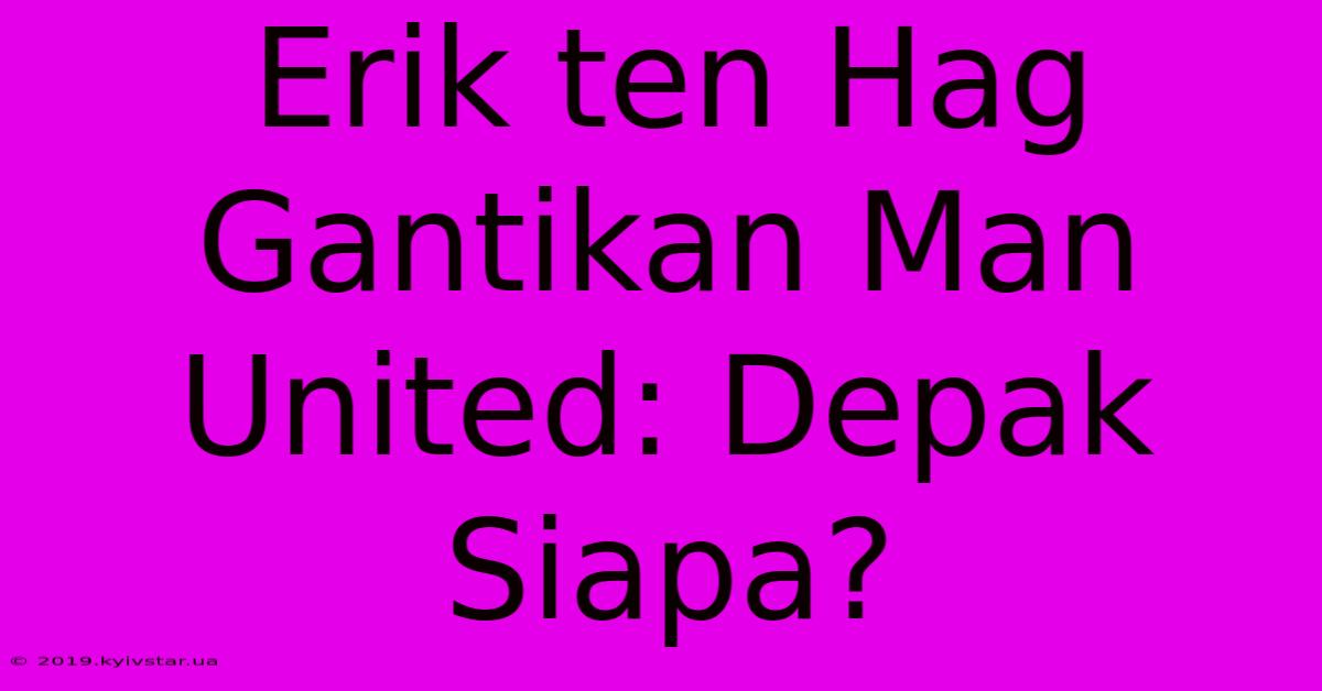 Erik Ten Hag Gantikan Man United: Depak Siapa?