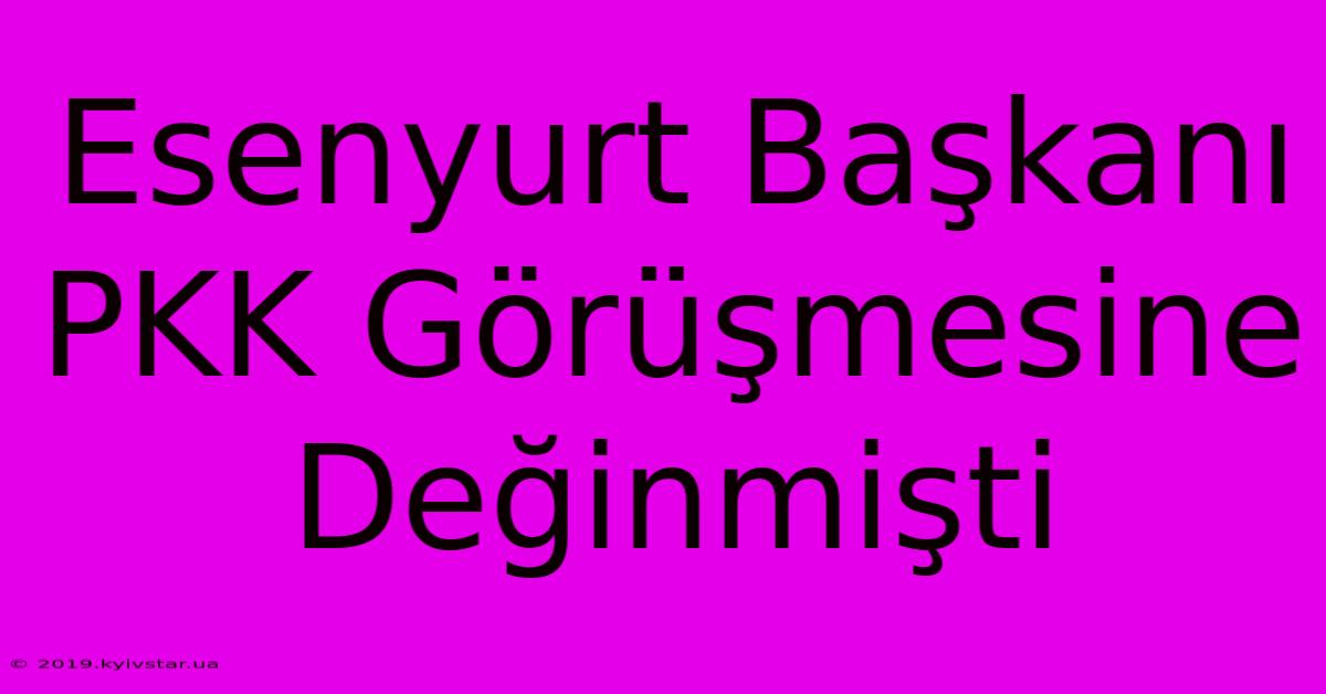 Esenyurt Başkanı PKK Görüşmesine Değinmişti 