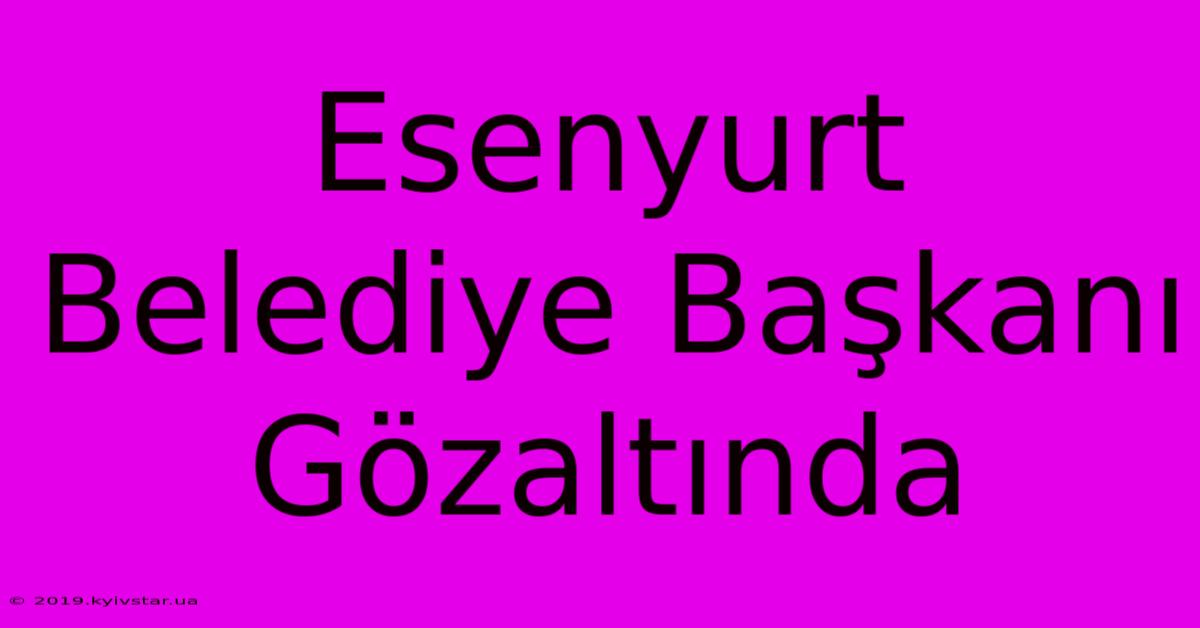 Esenyurt Belediye Başkanı Gözaltında