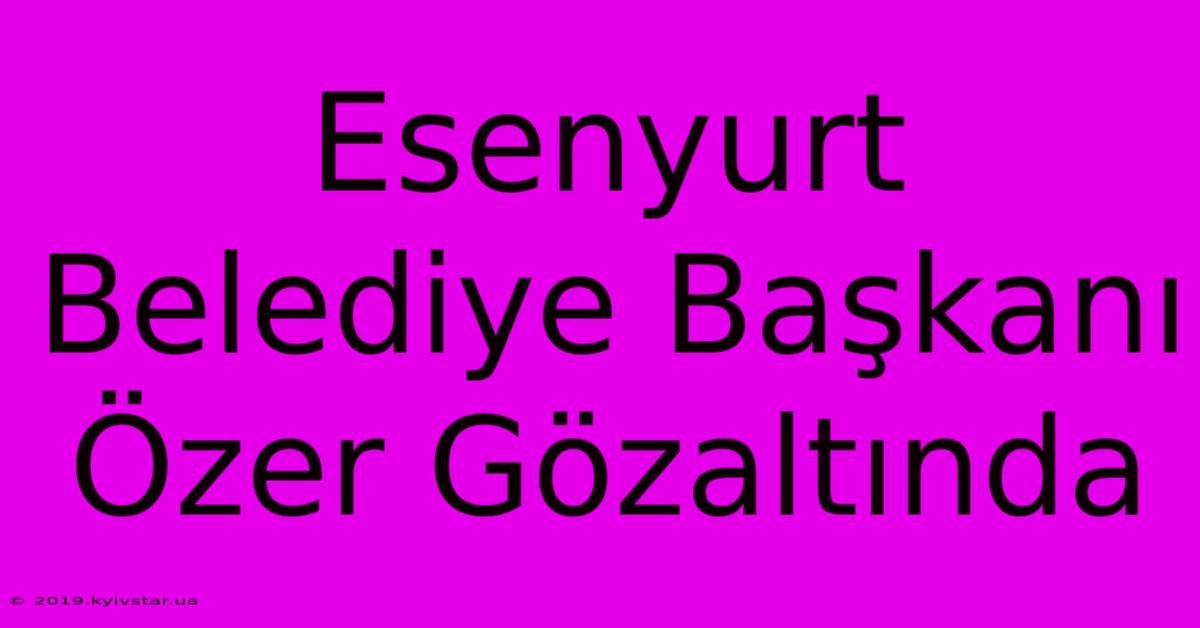 Esenyurt Belediye Başkanı Özer Gözaltında