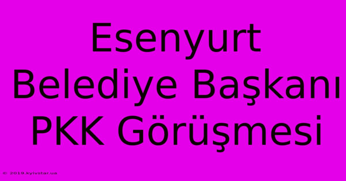 Esenyurt Belediye Başkanı PKK Görüşmesi