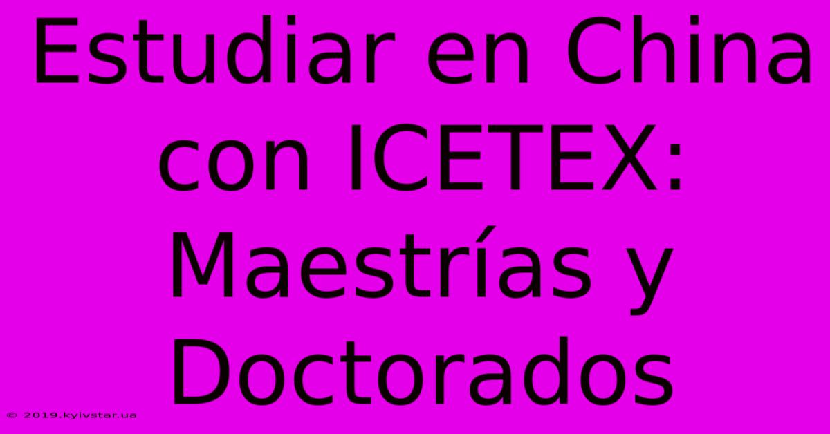 Estudiar En China Con ICETEX: Maestrías Y Doctorados