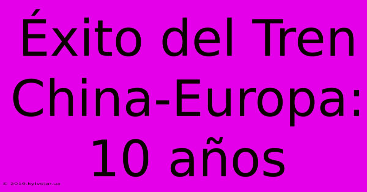 Éxito Del Tren China-Europa: 10 Años