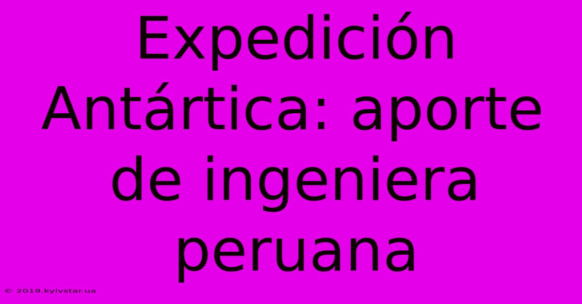 Expedición Antártica: Aporte De Ingeniera Peruana