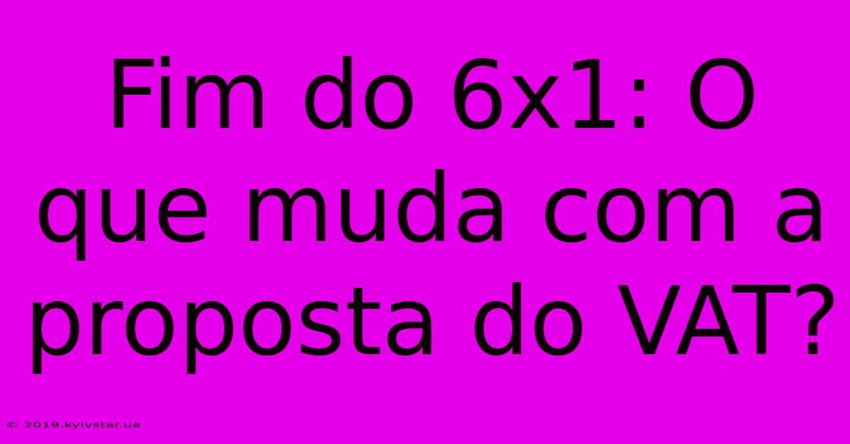 Fim Do 6x1: O Que Muda Com A Proposta Do VAT?