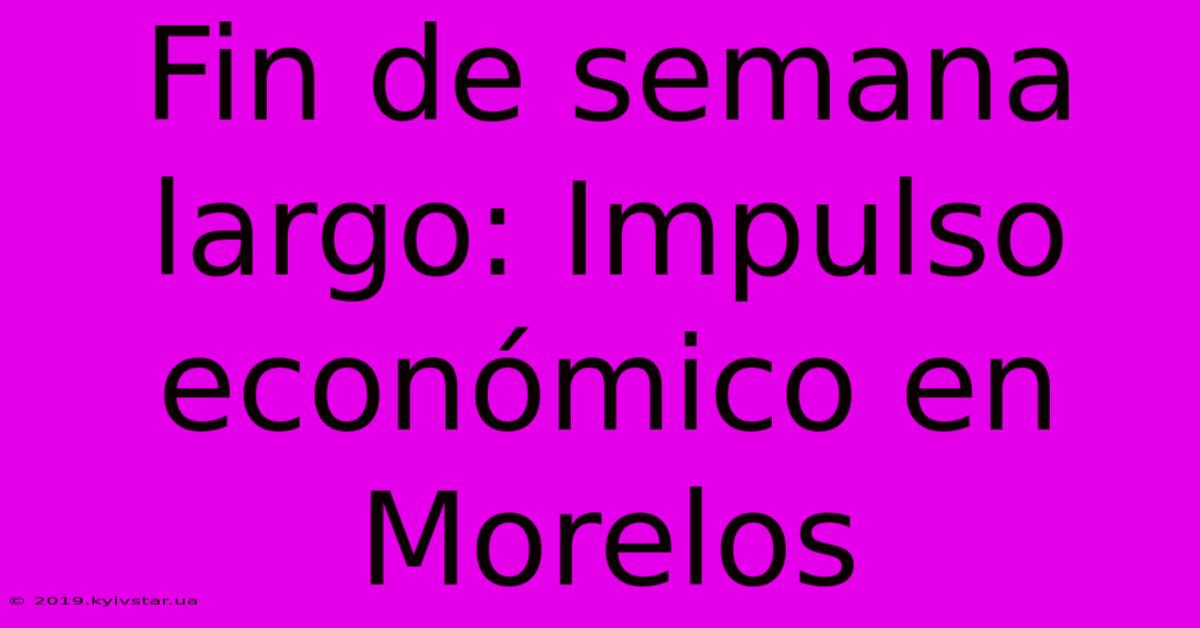 Fin De Semana Largo: Impulso Económico En Morelos