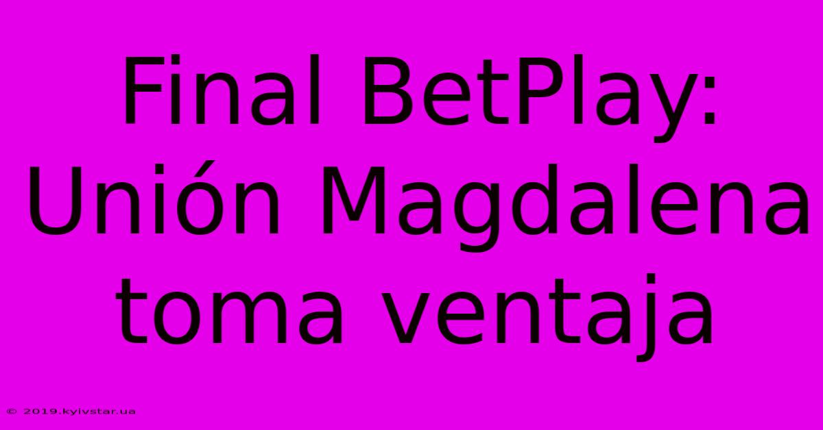 Final BetPlay: Unión Magdalena Toma Ventaja