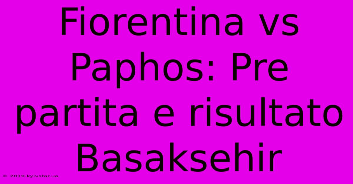 Fiorentina Vs Paphos: Pre Partita E Risultato Basaksehir