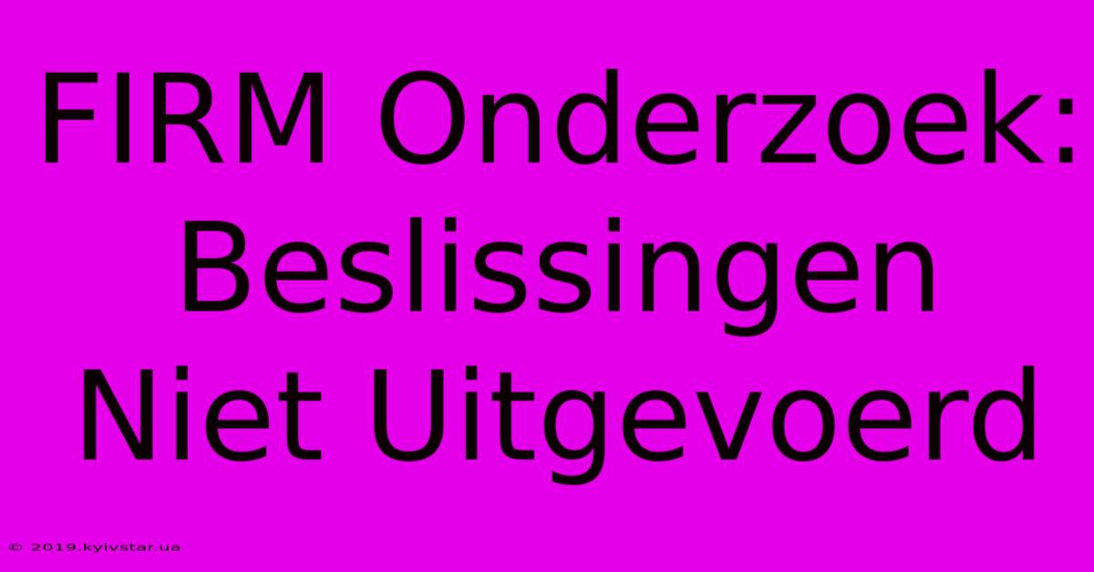 FIRM Onderzoek:  Beslissingen Niet Uitgevoerd