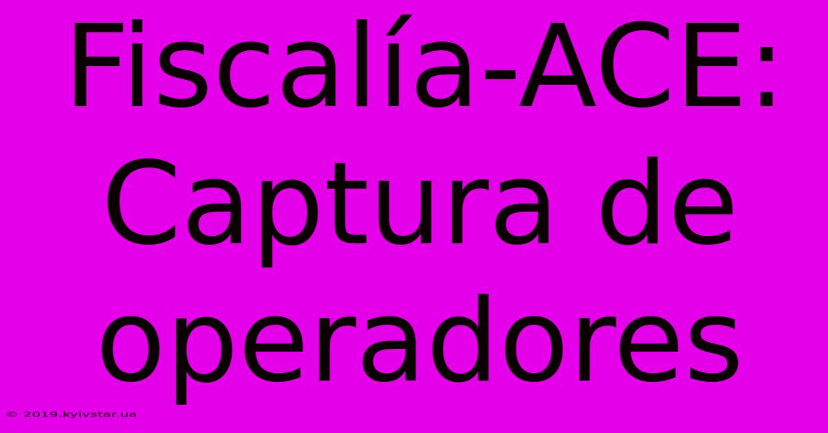 Fiscalía-ACE: Captura De Operadores